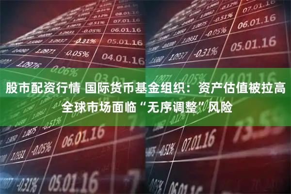 股市配资行情 国际货币基金组织：资产估值被拉高 全球市场面临“无序调整”风险