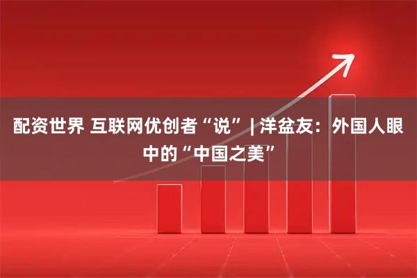 配资世界 互联网优创者“说” | 洋盆友：外国人眼中的“中国之美”