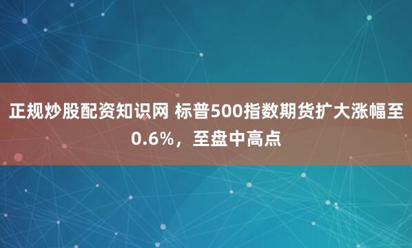 正规炒股配资知识网 标普500指数期货扩大涨幅至0.6%，至盘中高点