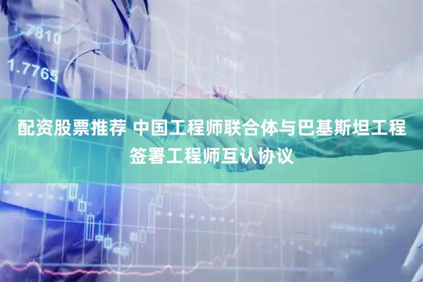 配资股票推荐 中国工程师联合体与巴基斯坦工程签署工程师互认协议