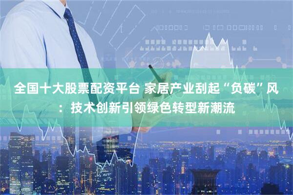 全国十大股票配资平台 家居产业刮起“负碳”风：技术创新引领绿色转型新潮流