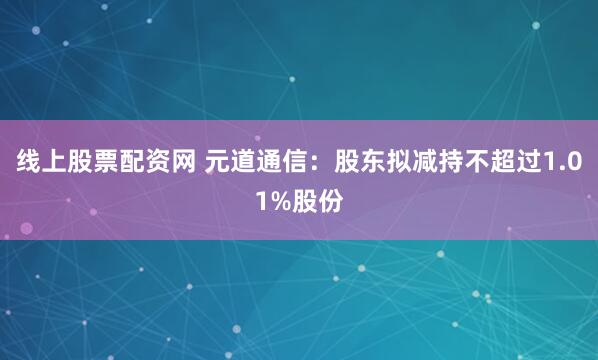 线上股票配资网 元道通信：股东拟减持不超过1.01%股份