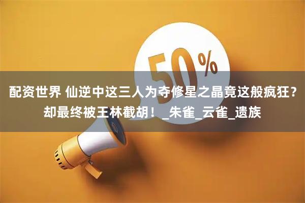 配资世界 仙逆中这三人为夺修星之晶竟这般疯狂？却最终被王林截胡！_朱雀_云雀_遗族