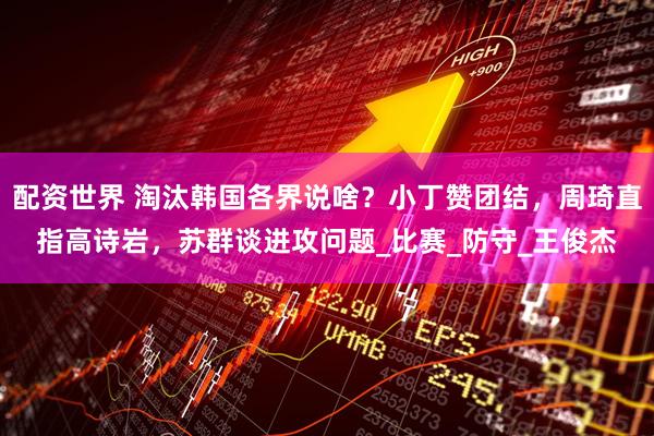 配资世界 淘汰韩国各界说啥？小丁赞团结，周琦直指高诗岩，苏群谈进攻问题_比赛_防守_王俊杰