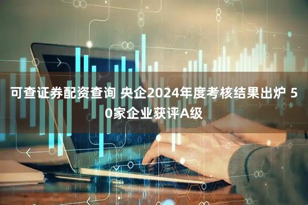 可查证券配资查询 央企2024年度考核结果出炉 50家企业获评A级