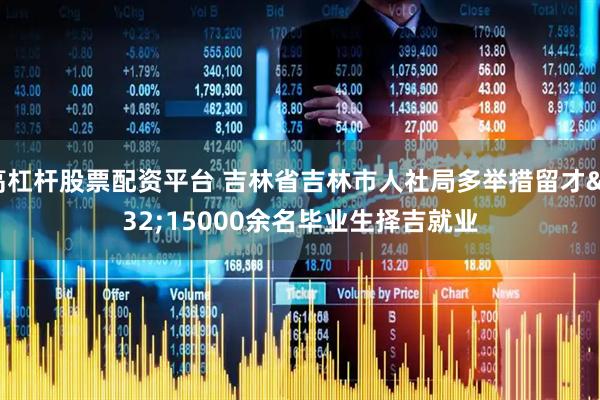 高杠杆股票配资平台 吉林省吉林市人社局多举措留才 15000余名毕业生择吉就业