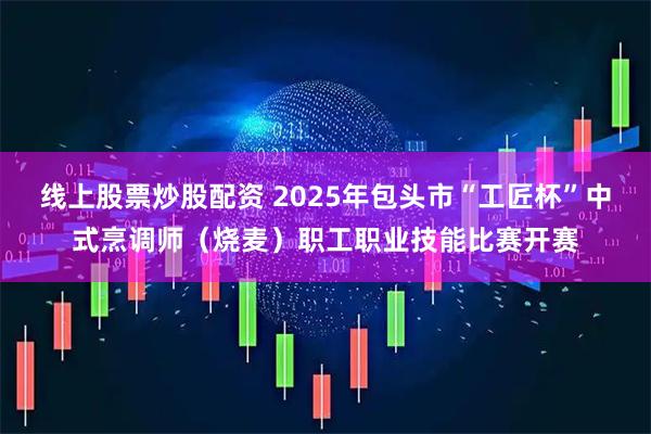 线上股票炒股配资 2025年包头市“工匠杯”中式烹调师（烧麦）职工职业技能比赛开赛