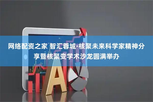 网络配资之家 智汇蓉城·核聚未来科学家精神分享暨核聚变学术沙龙圆满举办