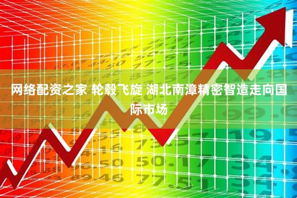 网络配资之家 轮毂飞旋 湖北南漳精密智造走向国际市场