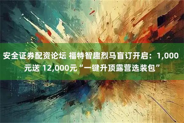 安全证券配资论坛 福特智趣烈马盲订开启：1,000 元送 12,000元“一键升顶露营选装包”