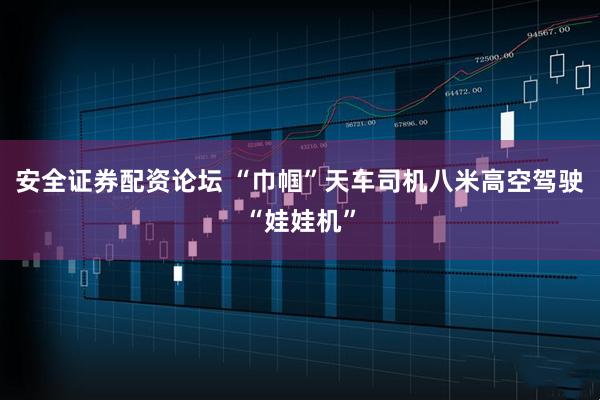 安全证券配资论坛 “巾帼”天车司机八米高空驾驶“娃娃机”