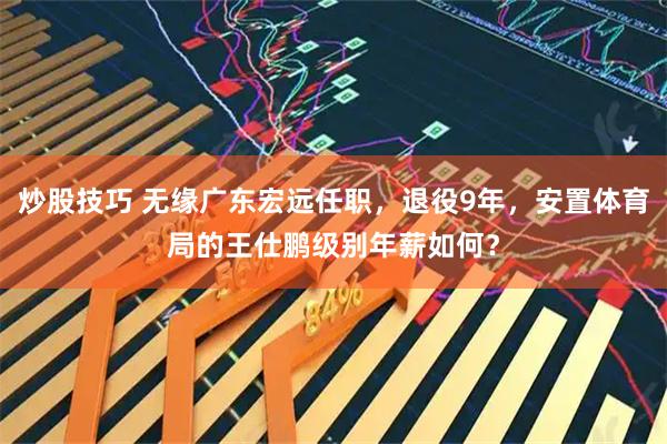 炒股技巧 无缘广东宏远任职，退役9年，安置体育局的王仕鹏级别年薪如何？