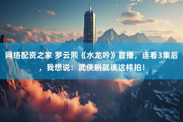 网络配资之家 罗云熙《水龙吟》首播，连看3集后，我想说：武侠剧就该这样拍！