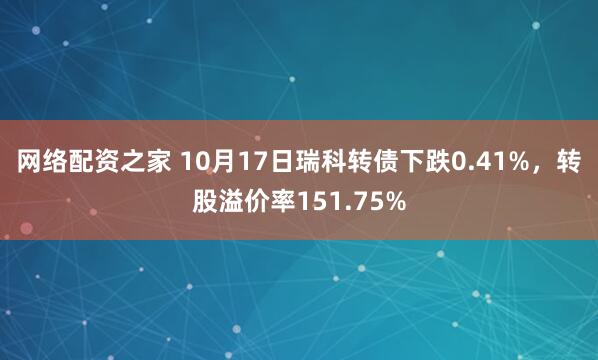 网络配资之家 10月17日瑞科转债下跌0.41%，转股溢价率151.75%