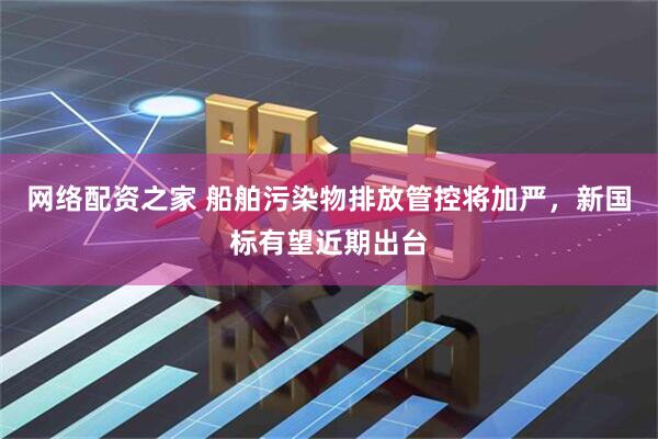 网络配资之家 船舶污染物排放管控将加严，新国标有望近期出台