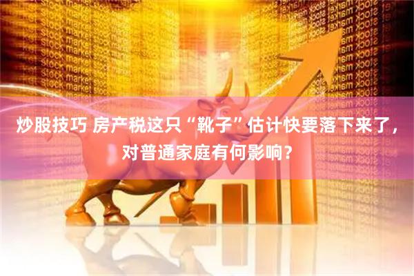 炒股技巧 房产税这只“靴子”估计快要落下来了，对普通家庭有何影响？