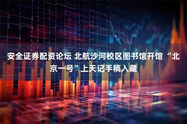 安全证券配资论坛 北航沙河校区图书馆开馆 “北京一号”上天记手稿入藏