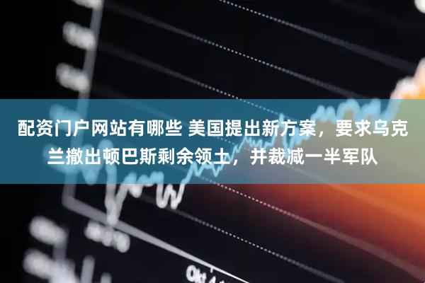 配资门户网站有哪些 美国提出新方案，要求乌克兰撤出顿巴斯剩余领土，并裁减一半军队