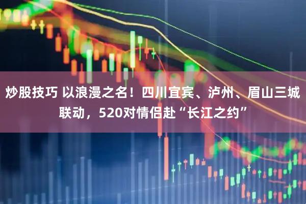 炒股技巧 以浪漫之名！四川宜宾、泸州、眉山三城联动，520对情侣赴“长江之约”