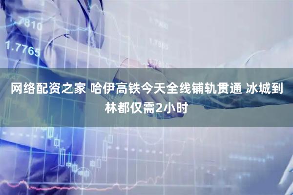网络配资之家 哈伊高铁今天全线铺轨贯通 冰城到林都仅需2小时