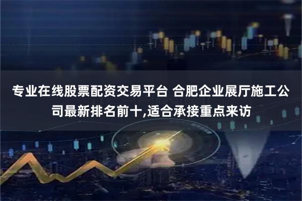 专业在线股票配资交易平台 合肥企业展厅施工公司最新排名前十,适合承接重点来访