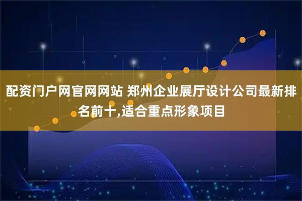 配资门户网官网网站 郑州企业展厅设计公司最新排名前十,适合重点形象项目