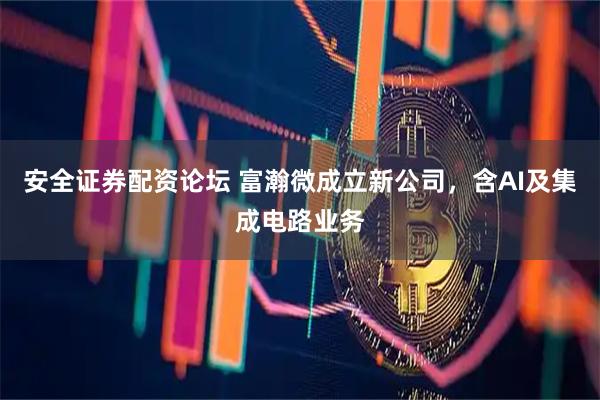 安全证券配资论坛 富瀚微成立新公司，含AI及集成电路业务