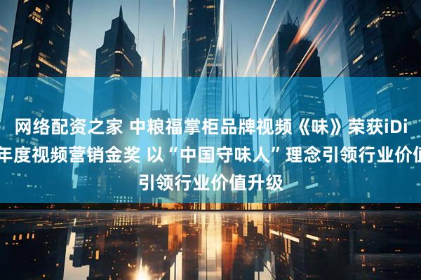 网络配资之家 中粮福掌柜品牌视频《味》荣获iDigital年度视频营销金奖 以“中国守味人”理念引领行业价值升级