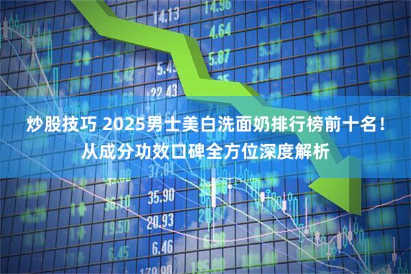 炒股技巧 2025男士美白洗面奶排行榜前十名！从成分功效口碑全方位深度解析