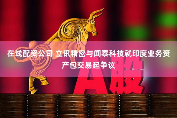 在线配资公司 立讯精密与闻泰科技就印度业务资产包交易起争议