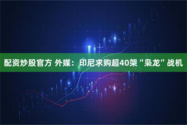 配资炒股官方 外媒：印尼求购超40架“枭龙”战机