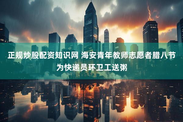 正规炒股配资知识网 海安青年教师志愿者腊八节为快递员环卫工送粥