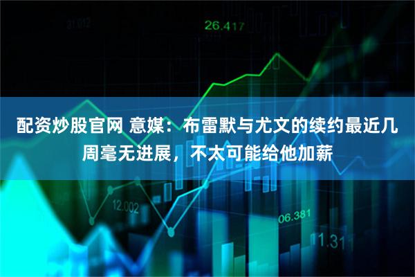 配资炒股官网 意媒：布雷默与尤文的续约最近几周毫无进展，不太可能给他加薪