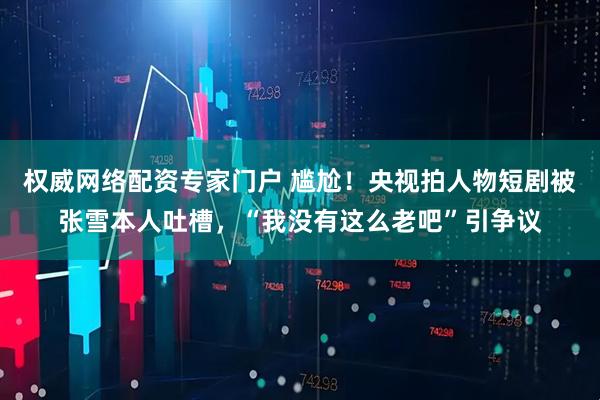 权威网络配资专家门户 尴尬！央视拍人物短剧被张雪本人吐槽，“我没有这么老吧”引争议