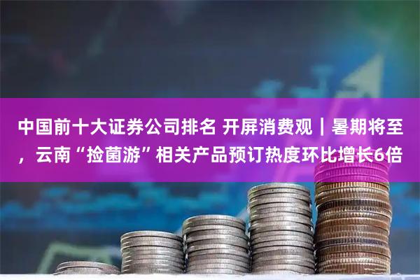 中国前十大证券公司排名 开屏消费观｜暑期将至，云南“捡菌游”相关产品预订热度环比增长6倍