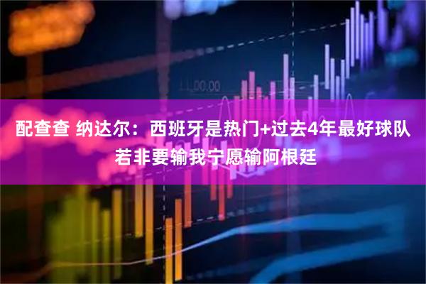 配查查 纳达尔：西班牙是热门+过去4年最好球队 若非要输我宁愿输阿根廷