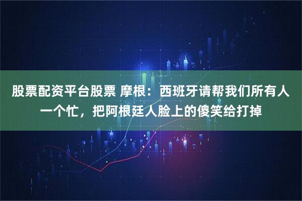 股票配资平台股票 摩根：西班牙请帮我们所有人一个忙，把阿根廷人脸上的傻笑给打掉
