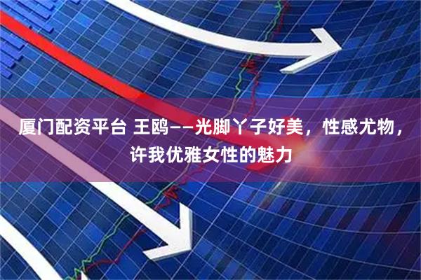 厦门配资平台 王鸥——光脚丫子好美，性感尤物，许我优雅女性的魅力