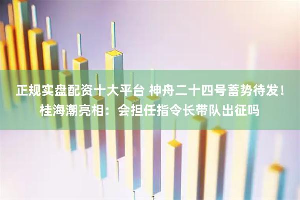 正规实盘配资十大平台 神舟二十四号蓄势待发！桂海潮亮相：会担任指令长带队出征吗